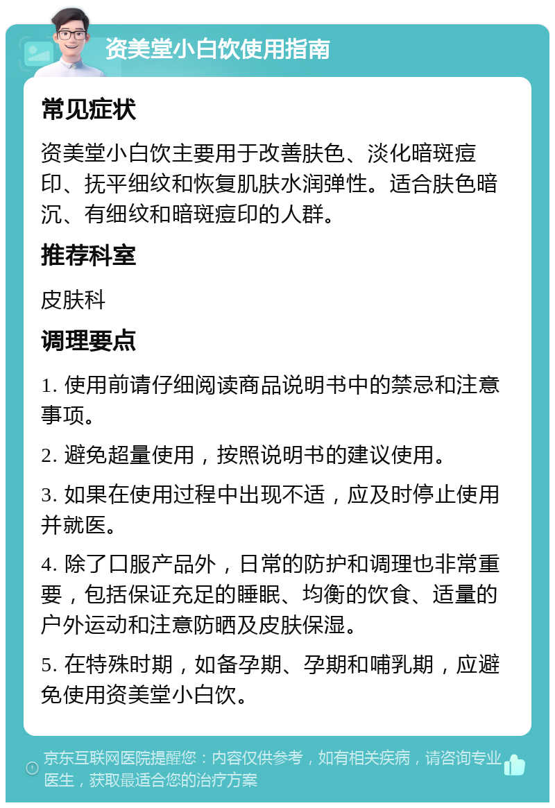 资美堂小白饮使用指南 常见症状 资美堂小白饮主要用于改善肤色、淡化暗斑痘印、抚平细纹和恢复肌肤水润弹性。适合肤色暗沉、有细纹和暗斑痘印的人群。 推荐科室 皮肤科 调理要点 1. 使用前请仔细阅读商品说明书中的禁忌和注意事项。 2. 避免超量使用，按照说明书的建议使用。 3. 如果在使用过程中出现不适，应及时停止使用并就医。 4. 除了口服产品外，日常的防护和调理也非常重要，包括保证充足的睡眠、均衡的饮食、适量的户外运动和注意防晒及皮肤保湿。 5. 在特殊时期，如备孕期、孕期和哺乳期，应避免使用资美堂小白饮。