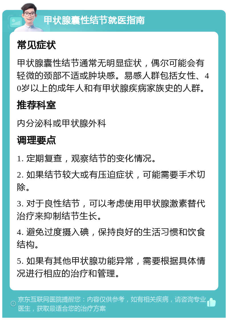 甲状腺囊性结节就医指南 常见症状 甲状腺囊性结节通常无明显症状，偶尔可能会有轻微的颈部不适或肿块感。易感人群包括女性、40岁以上的成年人和有甲状腺疾病家族史的人群。 推荐科室 内分泌科或甲状腺外科 调理要点 1. 定期复查，观察结节的变化情况。 2. 如果结节较大或有压迫症状，可能需要手术切除。 3. 对于良性结节，可以考虑使用甲状腺激素替代治疗来抑制结节生长。 4. 避免过度摄入碘，保持良好的生活习惯和饮食结构。 5. 如果有其他甲状腺功能异常，需要根据具体情况进行相应的治疗和管理。