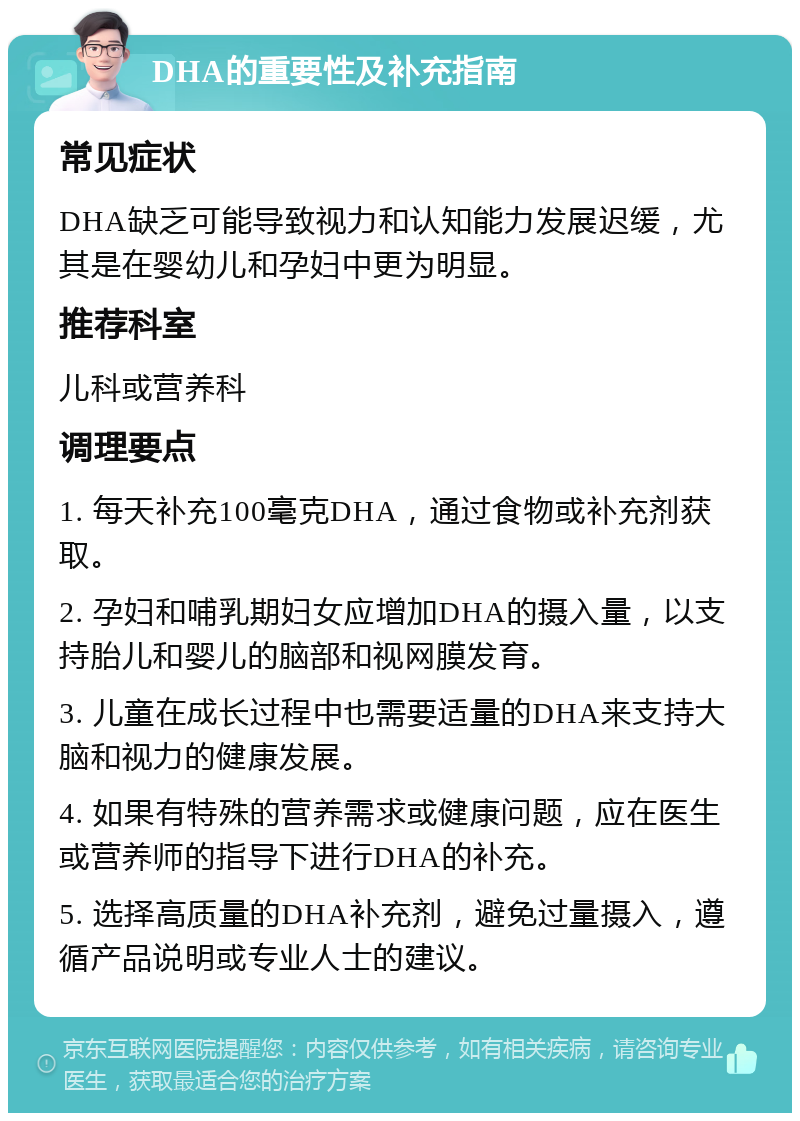 DHA的重要性及补充指南 常见症状 DHA缺乏可能导致视力和认知能力发展迟缓，尤其是在婴幼儿和孕妇中更为明显。 推荐科室 儿科或营养科 调理要点 1. 每天补充100毫克DHA，通过食物或补充剂获取。 2. 孕妇和哺乳期妇女应增加DHA的摄入量，以支持胎儿和婴儿的脑部和视网膜发育。 3. 儿童在成长过程中也需要适量的DHA来支持大脑和视力的健康发展。 4. 如果有特殊的营养需求或健康问题，应在医生或营养师的指导下进行DHA的补充。 5. 选择高质量的DHA补充剂，避免过量摄入，遵循产品说明或专业人士的建议。