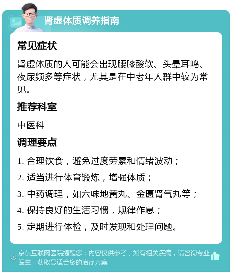 肾虚体质调养指南 常见症状 肾虚体质的人可能会出现腰膝酸软、头晕耳鸣、夜尿频多等症状，尤其是在中老年人群中较为常见。 推荐科室 中医科 调理要点 1. 合理饮食，避免过度劳累和情绪波动； 2. 适当进行体育锻炼，增强体质； 3. 中药调理，如六味地黄丸、金匮肾气丸等； 4. 保持良好的生活习惯，规律作息； 5. 定期进行体检，及时发现和处理问题。