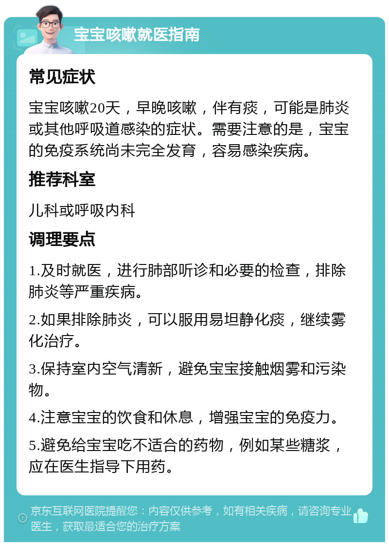 宝宝咳嗽就医指南 常见症状 宝宝咳嗽20天，早晚咳嗽，伴有痰，可能是肺炎或其他呼吸道感染的症状。需要注意的是，宝宝的免疫系统尚未完全发育，容易感染疾病。 推荐科室 儿科或呼吸内科 调理要点 1.及时就医，进行肺部听诊和必要的检查，排除肺炎等严重疾病。 2.如果排除肺炎，可以服用易坦静化痰，继续雾化治疗。 3.保持室内空气清新，避免宝宝接触烟雾和污染物。 4.注意宝宝的饮食和休息，增强宝宝的免疫力。 5.避免给宝宝吃不适合的药物，例如某些糖浆，应在医生指导下用药。