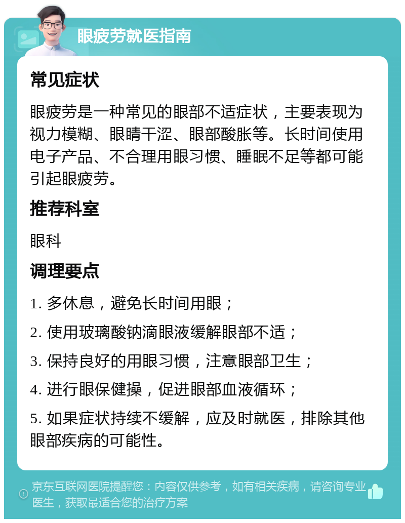 眼疲劳就医指南 常见症状 眼疲劳是一种常见的眼部不适症状，主要表现为视力模糊、眼睛干涩、眼部酸胀等。长时间使用电子产品、不合理用眼习惯、睡眠不足等都可能引起眼疲劳。 推荐科室 眼科 调理要点 1. 多休息，避免长时间用眼； 2. 使用玻璃酸钠滴眼液缓解眼部不适； 3. 保持良好的用眼习惯，注意眼部卫生； 4. 进行眼保健操，促进眼部血液循环； 5. 如果症状持续不缓解，应及时就医，排除其他眼部疾病的可能性。