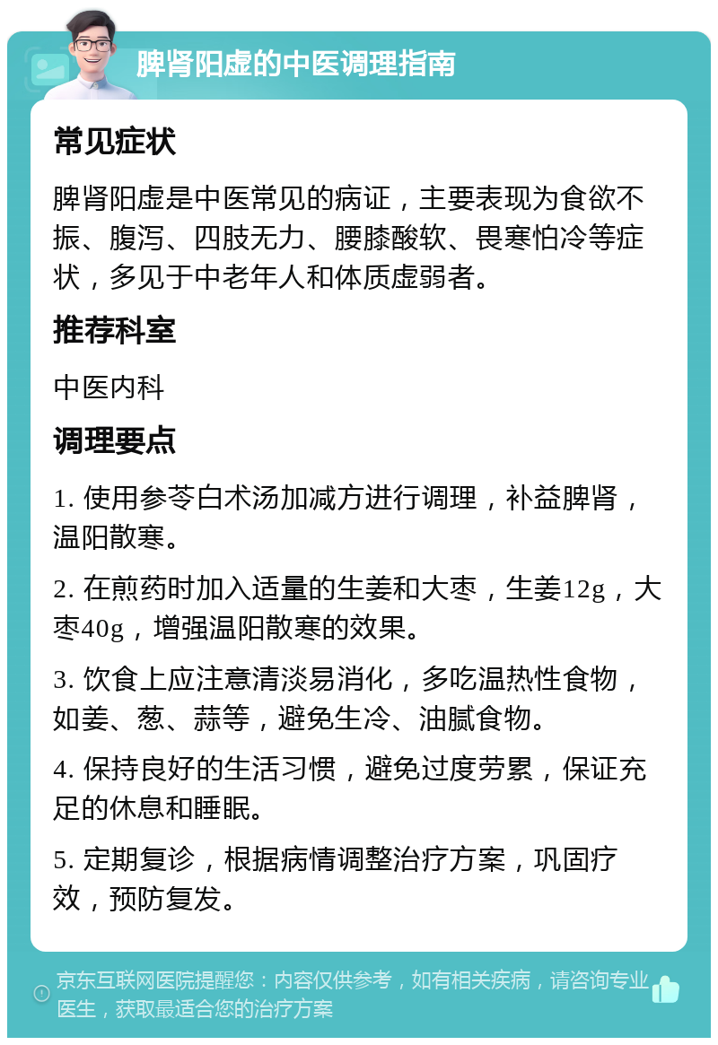 脾肾阳虚的中医调理指南 常见症状 脾肾阳虚是中医常见的病证，主要表现为食欲不振、腹泻、四肢无力、腰膝酸软、畏寒怕冷等症状，多见于中老年人和体质虚弱者。 推荐科室 中医内科 调理要点 1. 使用参苓白术汤加减方进行调理，补益脾肾，温阳散寒。 2. 在煎药时加入适量的生姜和大枣，生姜12g，大枣40g，增强温阳散寒的效果。 3. 饮食上应注意清淡易消化，多吃温热性食物，如姜、葱、蒜等，避免生冷、油腻食物。 4. 保持良好的生活习惯，避免过度劳累，保证充足的休息和睡眠。 5. 定期复诊，根据病情调整治疗方案，巩固疗效，预防复发。