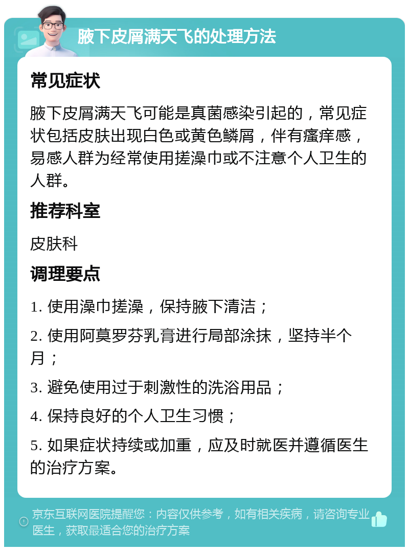 腋下皮屑满天飞的处理方法 常见症状 腋下皮屑满天飞可能是真菌感染引起的，常见症状包括皮肤出现白色或黄色鳞屑，伴有瘙痒感，易感人群为经常使用搓澡巾或不注意个人卫生的人群。 推荐科室 皮肤科 调理要点 1. 使用澡巾搓澡，保持腋下清洁； 2. 使用阿莫罗芬乳膏进行局部涂抹，坚持半个月； 3. 避免使用过于刺激性的洗浴用品； 4. 保持良好的个人卫生习惯； 5. 如果症状持续或加重，应及时就医并遵循医生的治疗方案。