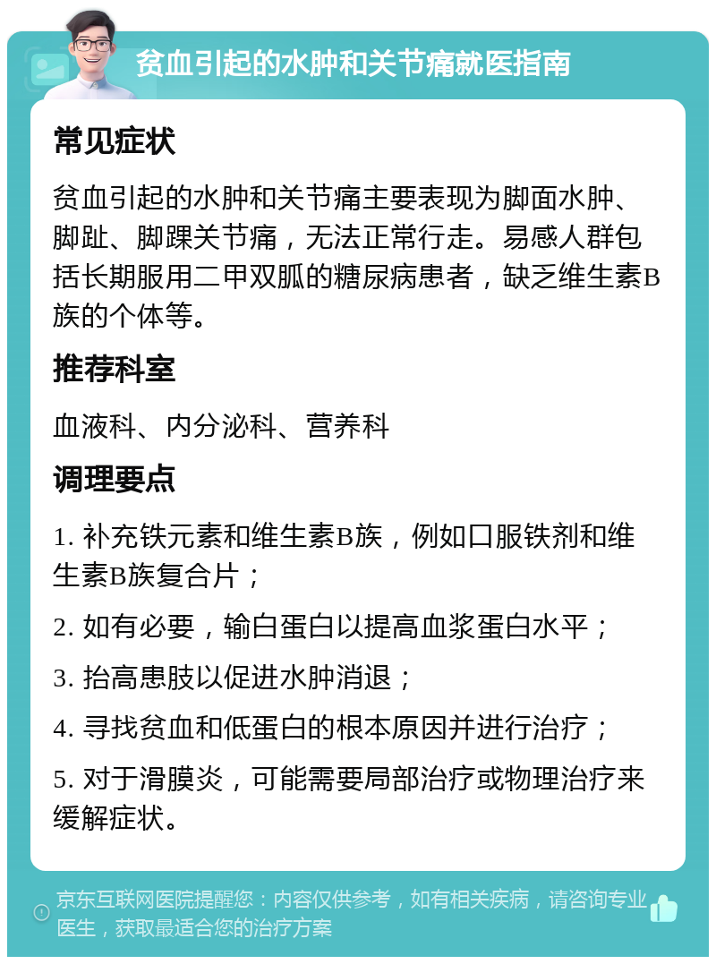 贫血引起的水肿和关节痛就医指南 常见症状 贫血引起的水肿和关节痛主要表现为脚面水肿、脚趾、脚踝关节痛，无法正常行走。易感人群包括长期服用二甲双胍的糖尿病患者，缺乏维生素B族的个体等。 推荐科室 血液科、内分泌科、营养科 调理要点 1. 补充铁元素和维生素B族，例如口服铁剂和维生素B族复合片； 2. 如有必要，输白蛋白以提高血浆蛋白水平； 3. 抬高患肢以促进水肿消退； 4. 寻找贫血和低蛋白的根本原因并进行治疗； 5. 对于滑膜炎，可能需要局部治疗或物理治疗来缓解症状。