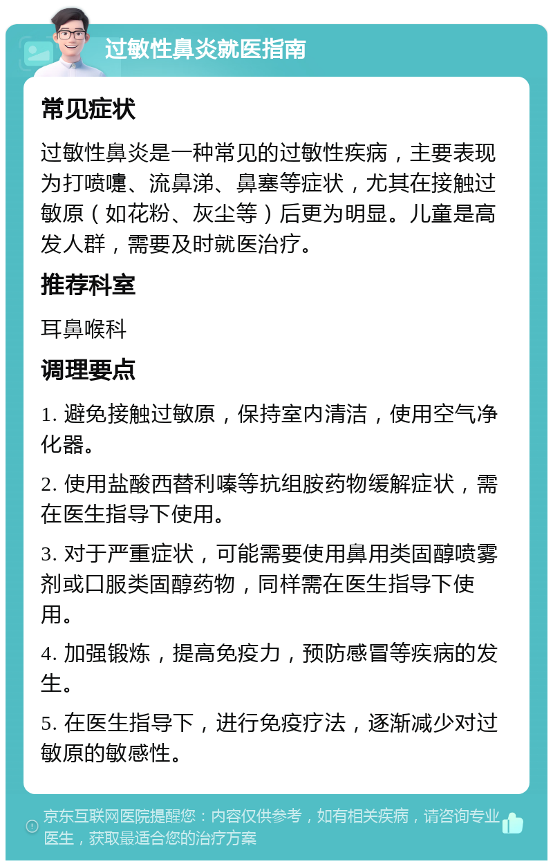 过敏性鼻炎就医指南 常见症状 过敏性鼻炎是一种常见的过敏性疾病，主要表现为打喷嚏、流鼻涕、鼻塞等症状，尤其在接触过敏原（如花粉、灰尘等）后更为明显。儿童是高发人群，需要及时就医治疗。 推荐科室 耳鼻喉科 调理要点 1. 避免接触过敏原，保持室内清洁，使用空气净化器。 2. 使用盐酸西替利嗪等抗组胺药物缓解症状，需在医生指导下使用。 3. 对于严重症状，可能需要使用鼻用类固醇喷雾剂或口服类固醇药物，同样需在医生指导下使用。 4. 加强锻炼，提高免疫力，预防感冒等疾病的发生。 5. 在医生指导下，进行免疫疗法，逐渐减少对过敏原的敏感性。