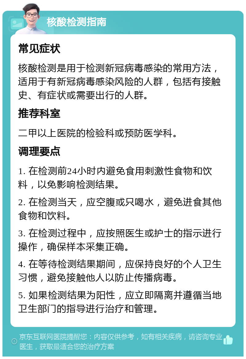 核酸检测指南 常见症状 核酸检测是用于检测新冠病毒感染的常用方法，适用于有新冠病毒感染风险的人群，包括有接触史、有症状或需要出行的人群。 推荐科室 二甲以上医院的检验科或预防医学科。 调理要点 1. 在检测前24小时内避免食用刺激性食物和饮料，以免影响检测结果。 2. 在检测当天，应空腹或只喝水，避免进食其他食物和饮料。 3. 在检测过程中，应按照医生或护士的指示进行操作，确保样本采集正确。 4. 在等待检测结果期间，应保持良好的个人卫生习惯，避免接触他人以防止传播病毒。 5. 如果检测结果为阳性，应立即隔离并遵循当地卫生部门的指导进行治疗和管理。