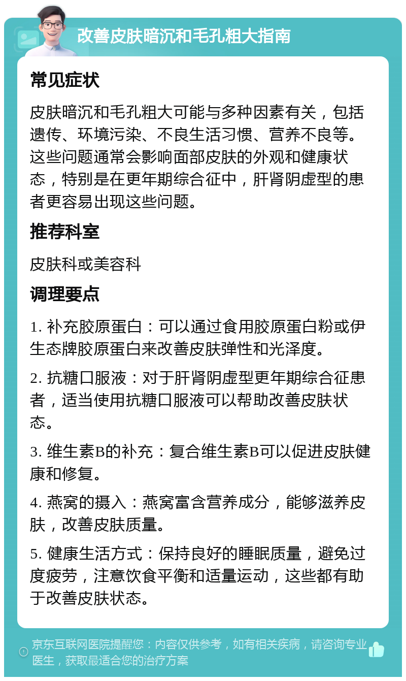 改善皮肤暗沉和毛孔粗大指南 常见症状 皮肤暗沉和毛孔粗大可能与多种因素有关，包括遗传、环境污染、不良生活习惯、营养不良等。这些问题通常会影响面部皮肤的外观和健康状态，特别是在更年期综合征中，肝肾阴虚型的患者更容易出现这些问题。 推荐科室 皮肤科或美容科 调理要点 1. 补充胶原蛋白：可以通过食用胶原蛋白粉或伊生态牌胶原蛋白来改善皮肤弹性和光泽度。 2. 抗糖口服液：对于肝肾阴虚型更年期综合征患者，适当使用抗糖口服液可以帮助改善皮肤状态。 3. 维生素B的补充：复合维生素B可以促进皮肤健康和修复。 4. 燕窝的摄入：燕窝富含营养成分，能够滋养皮肤，改善皮肤质量。 5. 健康生活方式：保持良好的睡眠质量，避免过度疲劳，注意饮食平衡和适量运动，这些都有助于改善皮肤状态。