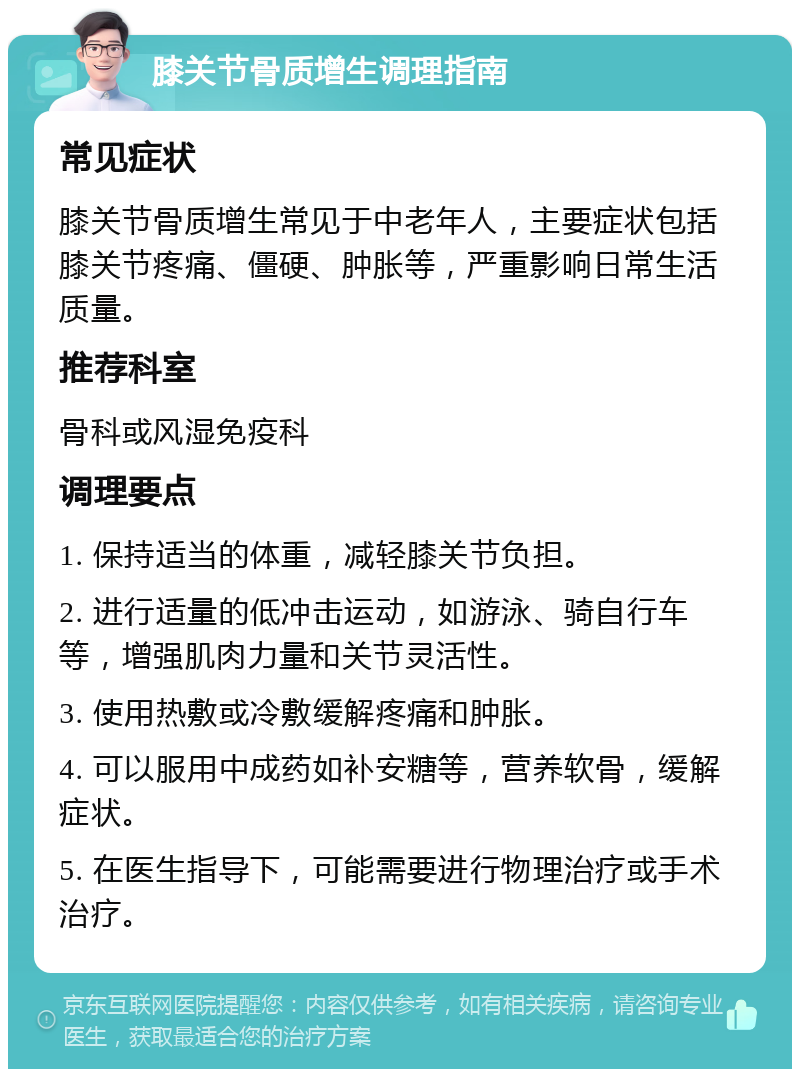 膝关节骨质增生调理指南 常见症状 膝关节骨质增生常见于中老年人，主要症状包括膝关节疼痛、僵硬、肿胀等，严重影响日常生活质量。 推荐科室 骨科或风湿免疫科 调理要点 1. 保持适当的体重，减轻膝关节负担。 2. 进行适量的低冲击运动，如游泳、骑自行车等，增强肌肉力量和关节灵活性。 3. 使用热敷或冷敷缓解疼痛和肿胀。 4. 可以服用中成药如补安糖等，营养软骨，缓解症状。 5. 在医生指导下，可能需要进行物理治疗或手术治疗。