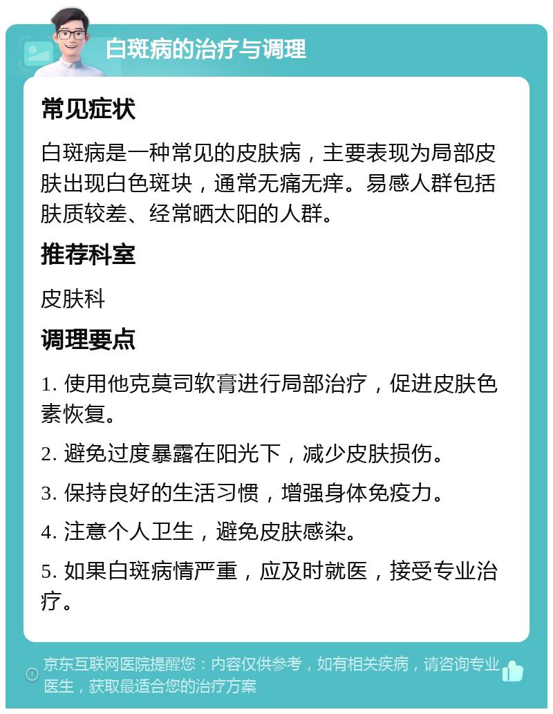 白斑病的治疗与调理 常见症状 白斑病是一种常见的皮肤病，主要表现为局部皮肤出现白色斑块，通常无痛无痒。易感人群包括肤质较差、经常晒太阳的人群。 推荐科室 皮肤科 调理要点 1. 使用他克莫司软膏进行局部治疗，促进皮肤色素恢复。 2. 避免过度暴露在阳光下，减少皮肤损伤。 3. 保持良好的生活习惯，增强身体免疫力。 4. 注意个人卫生，避免皮肤感染。 5. 如果白斑病情严重，应及时就医，接受专业治疗。