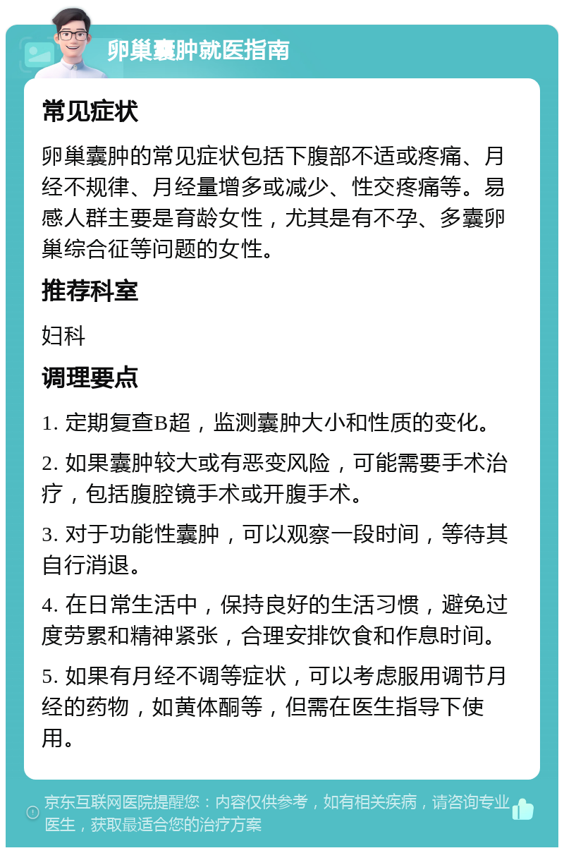 卵巢囊肿就医指南 常见症状 卵巢囊肿的常见症状包括下腹部不适或疼痛、月经不规律、月经量增多或减少、性交疼痛等。易感人群主要是育龄女性，尤其是有不孕、多囊卵巢综合征等问题的女性。 推荐科室 妇科 调理要点 1. 定期复查B超，监测囊肿大小和性质的变化。 2. 如果囊肿较大或有恶变风险，可能需要手术治疗，包括腹腔镜手术或开腹手术。 3. 对于功能性囊肿，可以观察一段时间，等待其自行消退。 4. 在日常生活中，保持良好的生活习惯，避免过度劳累和精神紧张，合理安排饮食和作息时间。 5. 如果有月经不调等症状，可以考虑服用调节月经的药物，如黄体酮等，但需在医生指导下使用。