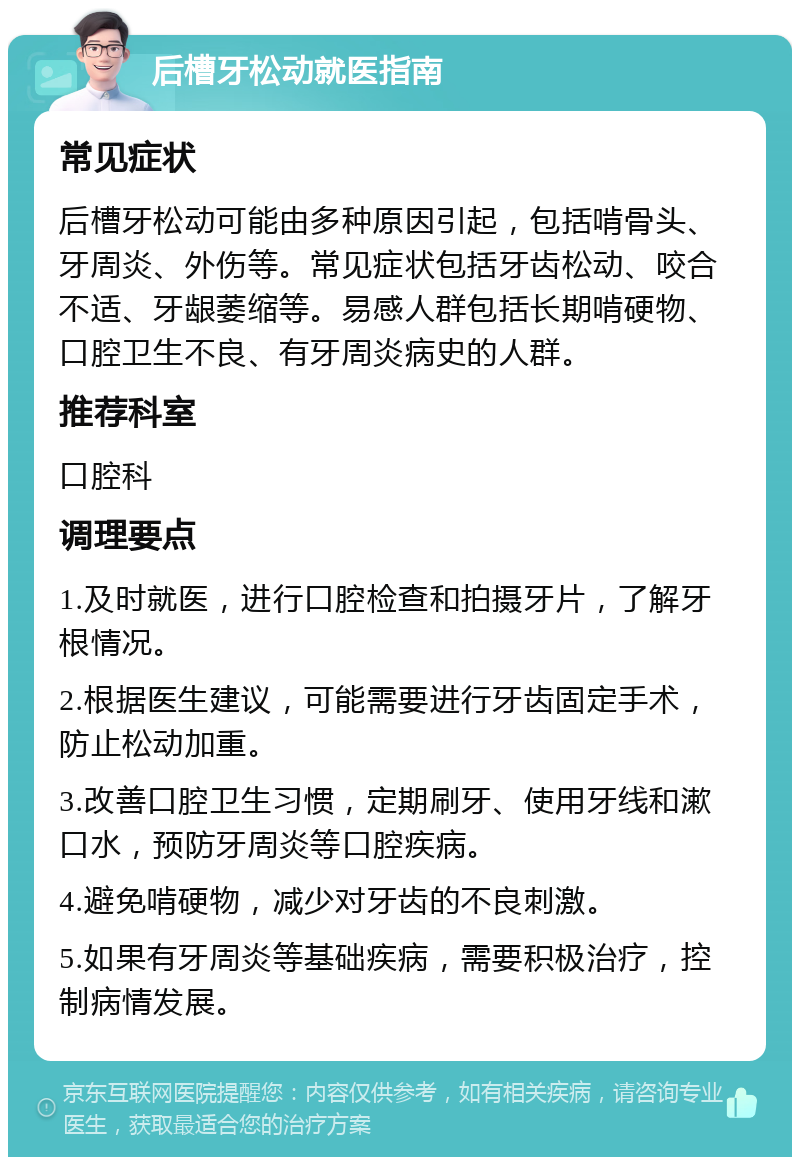 后槽牙松动就医指南 常见症状 后槽牙松动可能由多种原因引起，包括啃骨头、牙周炎、外伤等。常见症状包括牙齿松动、咬合不适、牙龈萎缩等。易感人群包括长期啃硬物、口腔卫生不良、有牙周炎病史的人群。 推荐科室 口腔科 调理要点 1.及时就医，进行口腔检查和拍摄牙片，了解牙根情况。 2.根据医生建议，可能需要进行牙齿固定手术，防止松动加重。 3.改善口腔卫生习惯，定期刷牙、使用牙线和漱口水，预防牙周炎等口腔疾病。 4.避免啃硬物，减少对牙齿的不良刺激。 5.如果有牙周炎等基础疾病，需要积极治疗，控制病情发展。