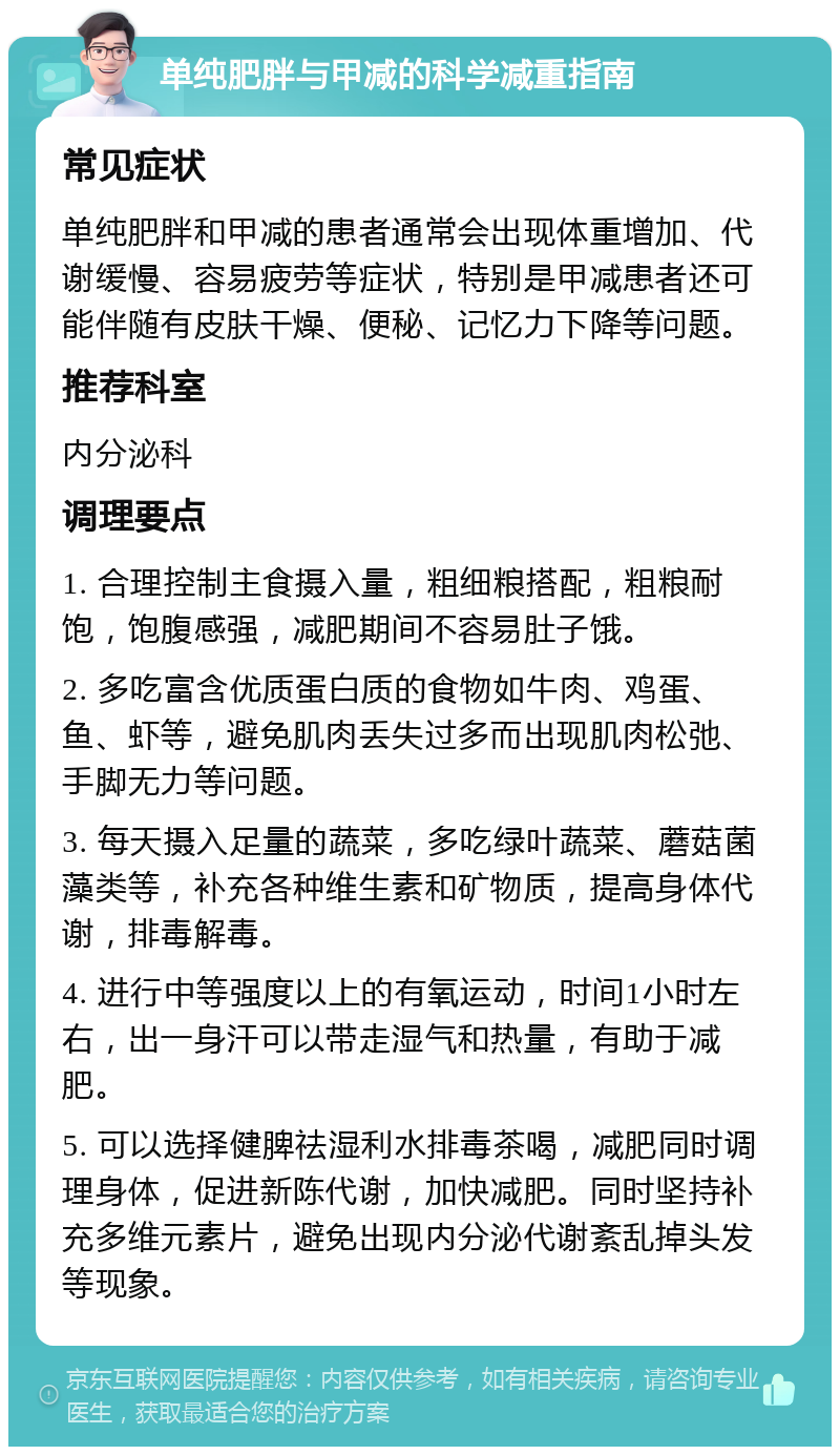 单纯肥胖与甲减的科学减重指南 常见症状 单纯肥胖和甲减的患者通常会出现体重增加、代谢缓慢、容易疲劳等症状，特别是甲减患者还可能伴随有皮肤干燥、便秘、记忆力下降等问题。 推荐科室 内分泌科 调理要点 1. 合理控制主食摄入量，粗细粮搭配，粗粮耐饱，饱腹感强，减肥期间不容易肚子饿。 2. 多吃富含优质蛋白质的食物如牛肉、鸡蛋、鱼、虾等，避免肌肉丢失过多而出现肌肉松弛、手脚无力等问题。 3. 每天摄入足量的蔬菜，多吃绿叶蔬菜、蘑菇菌藻类等，补充各种维生素和矿物质，提高身体代谢，排毒解毒。 4. 进行中等强度以上的有氧运动，时间1小时左右，出一身汗可以带走湿气和热量，有助于减肥。 5. 可以选择健脾祛湿利水排毒茶喝，减肥同时调理身体，促进新陈代谢，加快减肥。同时坚持补充多维元素片，避免出现内分泌代谢紊乱掉头发等现象。