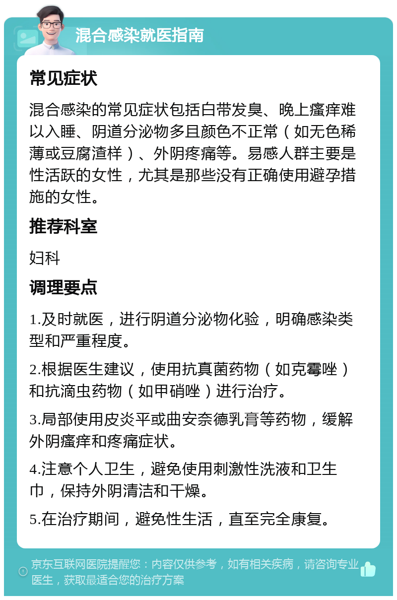 混合感染就医指南 常见症状 混合感染的常见症状包括白带发臭、晚上瘙痒难以入睡、阴道分泌物多且颜色不正常（如无色稀薄或豆腐渣样）、外阴疼痛等。易感人群主要是性活跃的女性，尤其是那些没有正确使用避孕措施的女性。 推荐科室 妇科 调理要点 1.及时就医，进行阴道分泌物化验，明确感染类型和严重程度。 2.根据医生建议，使用抗真菌药物（如克霉唑）和抗滴虫药物（如甲硝唑）进行治疗。 3.局部使用皮炎平或曲安奈德乳膏等药物，缓解外阴瘙痒和疼痛症状。 4.注意个人卫生，避免使用刺激性洗液和卫生巾，保持外阴清洁和干燥。 5.在治疗期间，避免性生活，直至完全康复。