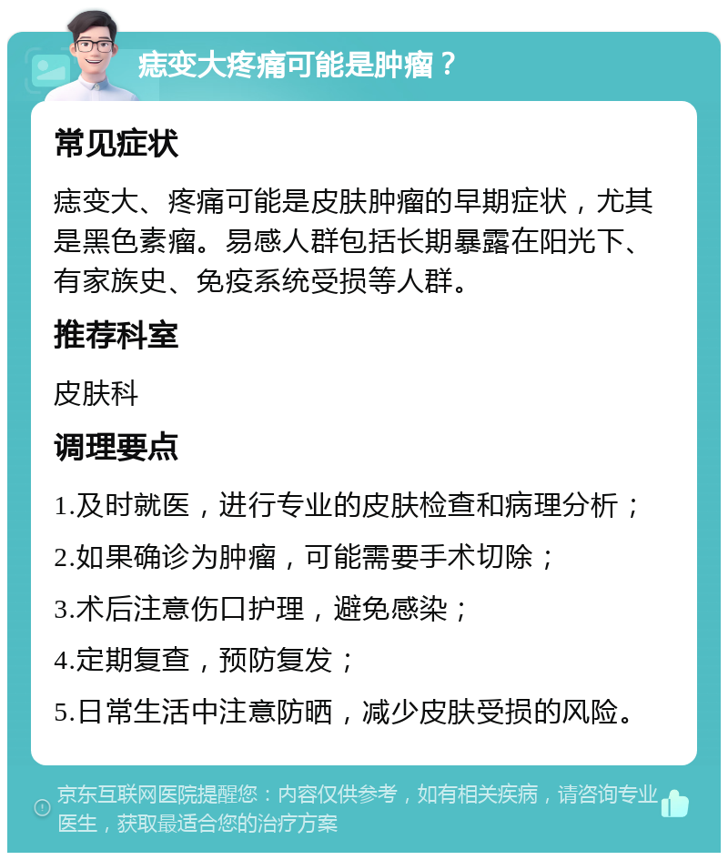 痣变大疼痛可能是肿瘤？ 常见症状 痣变大、疼痛可能是皮肤肿瘤的早期症状，尤其是黑色素瘤。易感人群包括长期暴露在阳光下、有家族史、免疫系统受损等人群。 推荐科室 皮肤科 调理要点 1.及时就医，进行专业的皮肤检查和病理分析； 2.如果确诊为肿瘤，可能需要手术切除； 3.术后注意伤口护理，避免感染； 4.定期复查，预防复发； 5.日常生活中注意防晒，减少皮肤受损的风险。