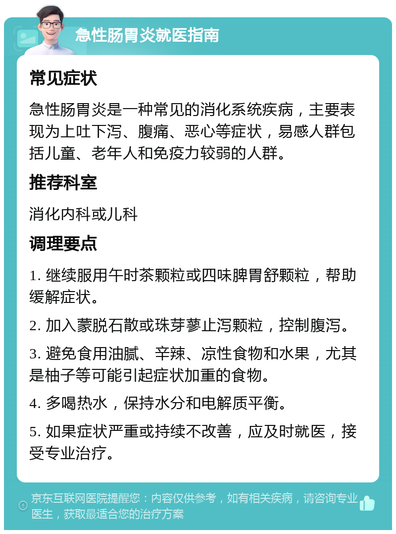 急性肠胃炎就医指南 常见症状 急性肠胃炎是一种常见的消化系统疾病，主要表现为上吐下泻、腹痛、恶心等症状，易感人群包括儿童、老年人和免疫力较弱的人群。 推荐科室 消化内科或儿科 调理要点 1. 继续服用午时茶颗粒或四味脾胃舒颗粒，帮助缓解症状。 2. 加入蒙脱石散或珠芽蓼止泻颗粒，控制腹泻。 3. 避免食用油腻、辛辣、凉性食物和水果，尤其是柚子等可能引起症状加重的食物。 4. 多喝热水，保持水分和电解质平衡。 5. 如果症状严重或持续不改善，应及时就医，接受专业治疗。