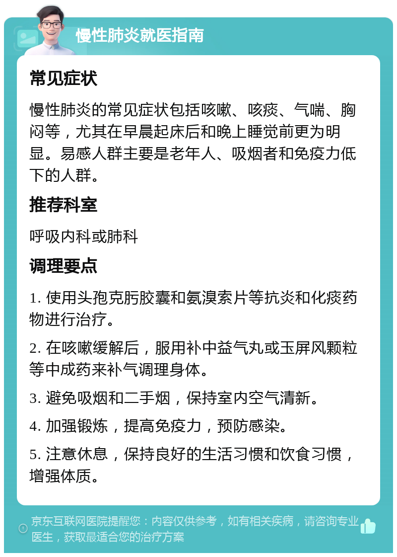 慢性肺炎就医指南 常见症状 慢性肺炎的常见症状包括咳嗽、咳痰、气喘、胸闷等，尤其在早晨起床后和晚上睡觉前更为明显。易感人群主要是老年人、吸烟者和免疫力低下的人群。 推荐科室 呼吸内科或肺科 调理要点 1. 使用头孢克肟胶囊和氨溴索片等抗炎和化痰药物进行治疗。 2. 在咳嗽缓解后，服用补中益气丸或玉屏风颗粒等中成药来补气调理身体。 3. 避免吸烟和二手烟，保持室内空气清新。 4. 加强锻炼，提高免疫力，预防感染。 5. 注意休息，保持良好的生活习惯和饮食习惯，增强体质。