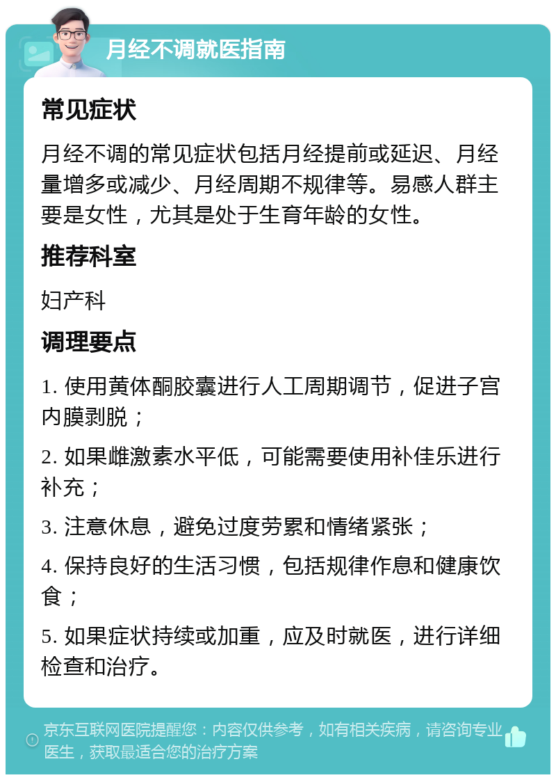 月经不调就医指南 常见症状 月经不调的常见症状包括月经提前或延迟、月经量增多或减少、月经周期不规律等。易感人群主要是女性，尤其是处于生育年龄的女性。 推荐科室 妇产科 调理要点 1. 使用黄体酮胶囊进行人工周期调节，促进子宫内膜剥脱； 2. 如果雌激素水平低，可能需要使用补佳乐进行补充； 3. 注意休息，避免过度劳累和情绪紧张； 4. 保持良好的生活习惯，包括规律作息和健康饮食； 5. 如果症状持续或加重，应及时就医，进行详细检查和治疗。