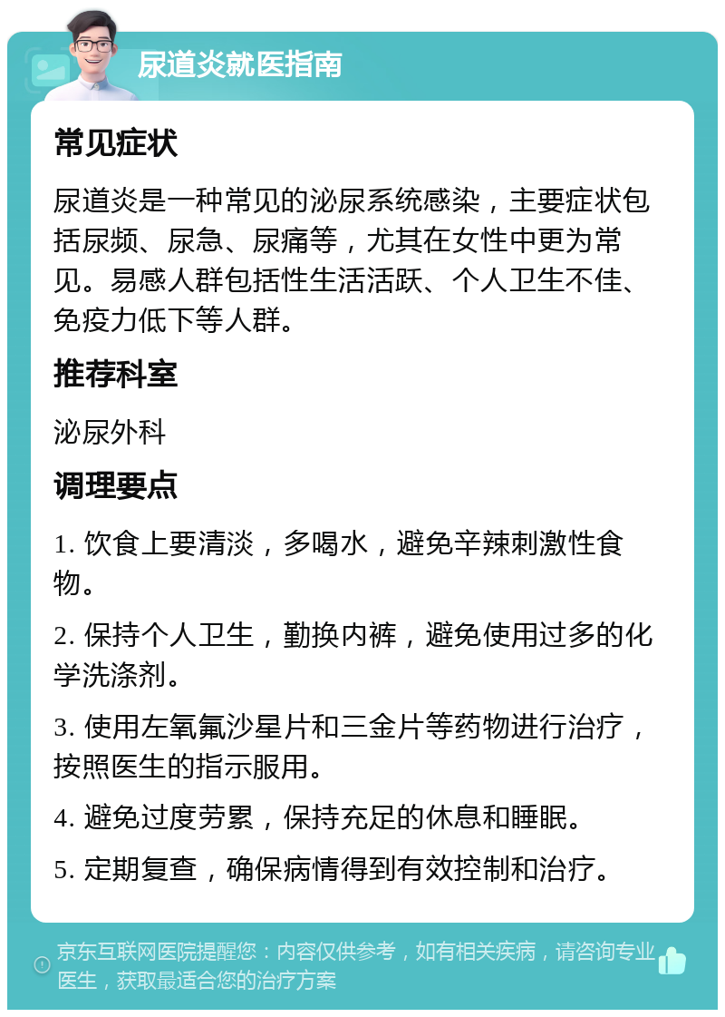 尿道炎就医指南 常见症状 尿道炎是一种常见的泌尿系统感染，主要症状包括尿频、尿急、尿痛等，尤其在女性中更为常见。易感人群包括性生活活跃、个人卫生不佳、免疫力低下等人群。 推荐科室 泌尿外科 调理要点 1. 饮食上要清淡，多喝水，避免辛辣刺激性食物。 2. 保持个人卫生，勤换内裤，避免使用过多的化学洗涤剂。 3. 使用左氧氟沙星片和三金片等药物进行治疗，按照医生的指示服用。 4. 避免过度劳累，保持充足的休息和睡眠。 5. 定期复查，确保病情得到有效控制和治疗。