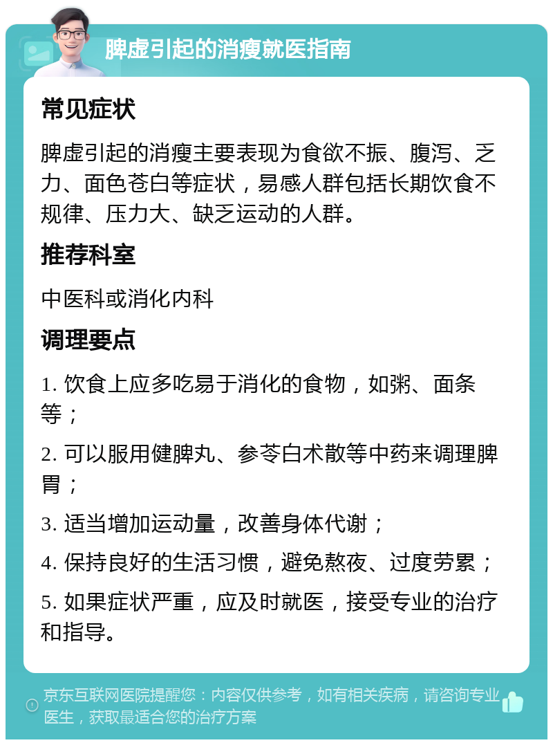 脾虚引起的消瘦就医指南 常见症状 脾虚引起的消瘦主要表现为食欲不振、腹泻、乏力、面色苍白等症状，易感人群包括长期饮食不规律、压力大、缺乏运动的人群。 推荐科室 中医科或消化内科 调理要点 1. 饮食上应多吃易于消化的食物，如粥、面条等； 2. 可以服用健脾丸、参苓白术散等中药来调理脾胃； 3. 适当增加运动量，改善身体代谢； 4. 保持良好的生活习惯，避免熬夜、过度劳累； 5. 如果症状严重，应及时就医，接受专业的治疗和指导。