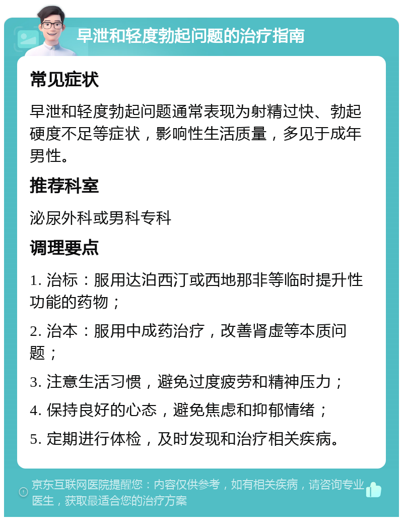 早泄和轻度勃起问题的治疗指南 常见症状 早泄和轻度勃起问题通常表现为射精过快、勃起硬度不足等症状，影响性生活质量，多见于成年男性。 推荐科室 泌尿外科或男科专科 调理要点 1. 治标：服用达泊西汀或西地那非等临时提升性功能的药物； 2. 治本：服用中成药治疗，改善肾虚等本质问题； 3. 注意生活习惯，避免过度疲劳和精神压力； 4. 保持良好的心态，避免焦虑和抑郁情绪； 5. 定期进行体检，及时发现和治疗相关疾病。