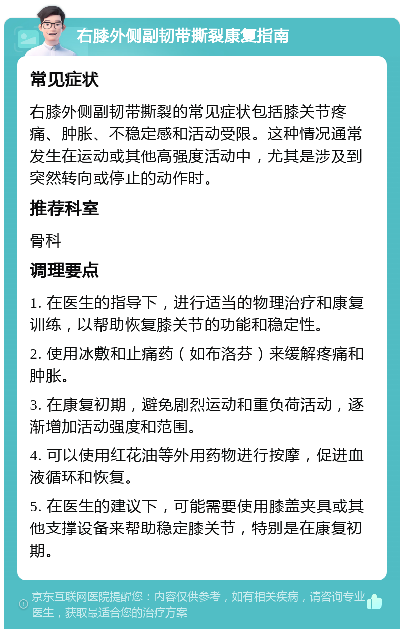 右膝外侧副韧带撕裂康复指南 常见症状 右膝外侧副韧带撕裂的常见症状包括膝关节疼痛、肿胀、不稳定感和活动受限。这种情况通常发生在运动或其他高强度活动中，尤其是涉及到突然转向或停止的动作时。 推荐科室 骨科 调理要点 1. 在医生的指导下，进行适当的物理治疗和康复训练，以帮助恢复膝关节的功能和稳定性。 2. 使用冰敷和止痛药（如布洛芬）来缓解疼痛和肿胀。 3. 在康复初期，避免剧烈运动和重负荷活动，逐渐增加活动强度和范围。 4. 可以使用红花油等外用药物进行按摩，促进血液循环和恢复。 5. 在医生的建议下，可能需要使用膝盖夹具或其他支撑设备来帮助稳定膝关节，特别是在康复初期。