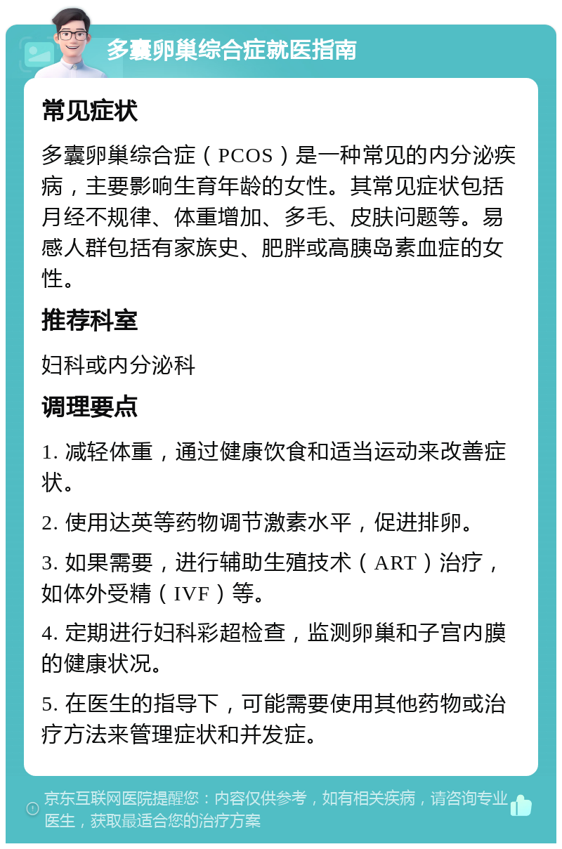 多囊卵巢综合症就医指南 常见症状 多囊卵巢综合症（PCOS）是一种常见的内分泌疾病，主要影响生育年龄的女性。其常见症状包括月经不规律、体重增加、多毛、皮肤问题等。易感人群包括有家族史、肥胖或高胰岛素血症的女性。 推荐科室 妇科或内分泌科 调理要点 1. 减轻体重，通过健康饮食和适当运动来改善症状。 2. 使用达英等药物调节激素水平，促进排卵。 3. 如果需要，进行辅助生殖技术（ART）治疗，如体外受精（IVF）等。 4. 定期进行妇科彩超检查，监测卵巢和子宫内膜的健康状况。 5. 在医生的指导下，可能需要使用其他药物或治疗方法来管理症状和并发症。