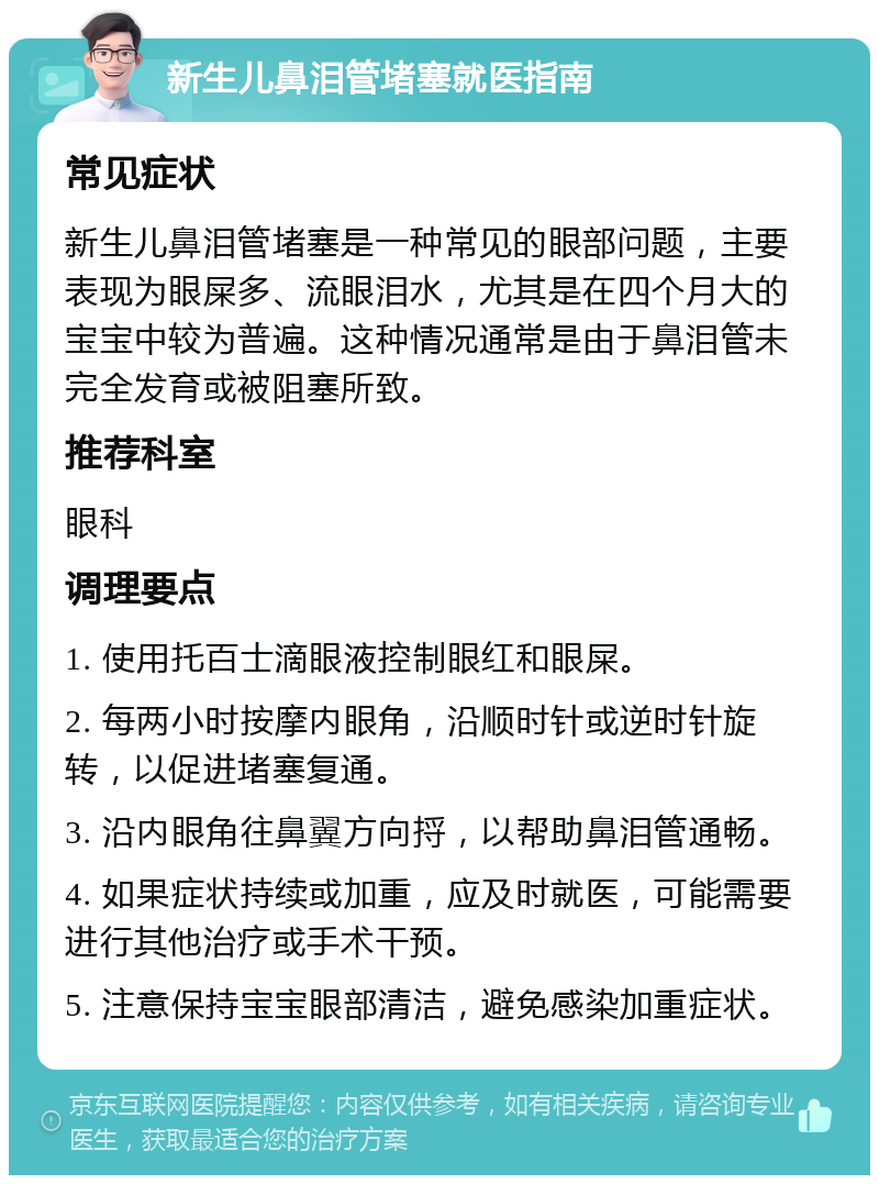 新生儿鼻泪管堵塞就医指南 常见症状 新生儿鼻泪管堵塞是一种常见的眼部问题，主要表现为眼屎多、流眼泪水，尤其是在四个月大的宝宝中较为普遍。这种情况通常是由于鼻泪管未完全发育或被阻塞所致。 推荐科室 眼科 调理要点 1. 使用托百士滴眼液控制眼红和眼屎。 2. 每两小时按摩内眼角，沿顺时针或逆时针旋转，以促进堵塞复通。 3. 沿内眼角往鼻翼方向捋，以帮助鼻泪管通畅。 4. 如果症状持续或加重，应及时就医，可能需要进行其他治疗或手术干预。 5. 注意保持宝宝眼部清洁，避免感染加重症状。