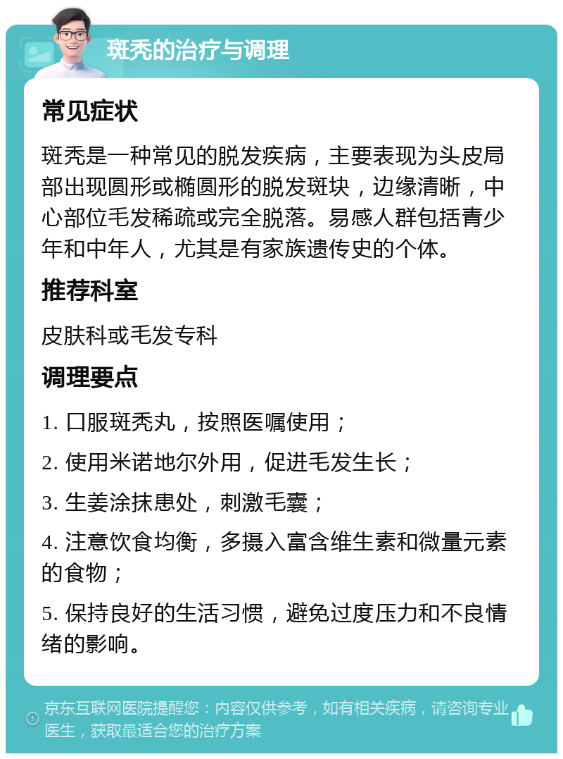 斑秃的治疗与调理 常见症状 斑秃是一种常见的脱发疾病，主要表现为头皮局部出现圆形或椭圆形的脱发斑块，边缘清晰，中心部位毛发稀疏或完全脱落。易感人群包括青少年和中年人，尤其是有家族遗传史的个体。 推荐科室 皮肤科或毛发专科 调理要点 1. 口服斑秃丸，按照医嘱使用； 2. 使用米诺地尔外用，促进毛发生长； 3. 生姜涂抹患处，刺激毛囊； 4. 注意饮食均衡，多摄入富含维生素和微量元素的食物； 5. 保持良好的生活习惯，避免过度压力和不良情绪的影响。