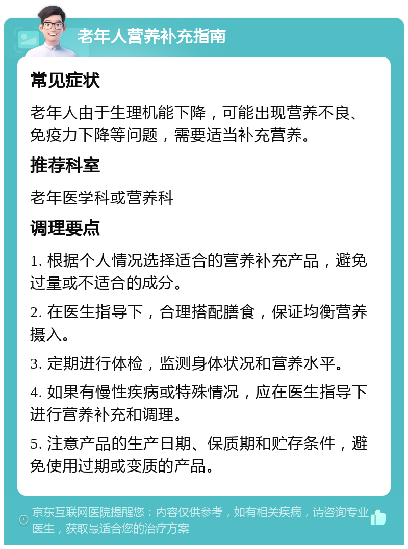 老年人营养补充指南 常见症状 老年人由于生理机能下降，可能出现营养不良、免疫力下降等问题，需要适当补充营养。 推荐科室 老年医学科或营养科 调理要点 1. 根据个人情况选择适合的营养补充产品，避免过量或不适合的成分。 2. 在医生指导下，合理搭配膳食，保证均衡营养摄入。 3. 定期进行体检，监测身体状况和营养水平。 4. 如果有慢性疾病或特殊情况，应在医生指导下进行营养补充和调理。 5. 注意产品的生产日期、保质期和贮存条件，避免使用过期或变质的产品。