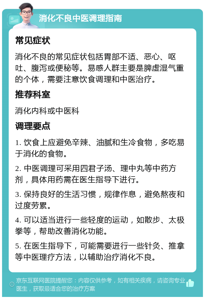 消化不良中医调理指南 常见症状 消化不良的常见症状包括胃部不适、恶心、呕吐、腹泻或便秘等。易感人群主要是脾虚湿气重的个体，需要注意饮食调理和中医治疗。 推荐科室 消化内科或中医科 调理要点 1. 饮食上应避免辛辣、油腻和生冷食物，多吃易于消化的食物。 2. 中医调理可采用四君子汤、理中丸等中药方剂，具体用药需在医生指导下进行。 3. 保持良好的生活习惯，规律作息，避免熬夜和过度劳累。 4. 可以适当进行一些轻度的运动，如散步、太极拳等，帮助改善消化功能。 5. 在医生指导下，可能需要进行一些针灸、推拿等中医理疗方法，以辅助治疗消化不良。