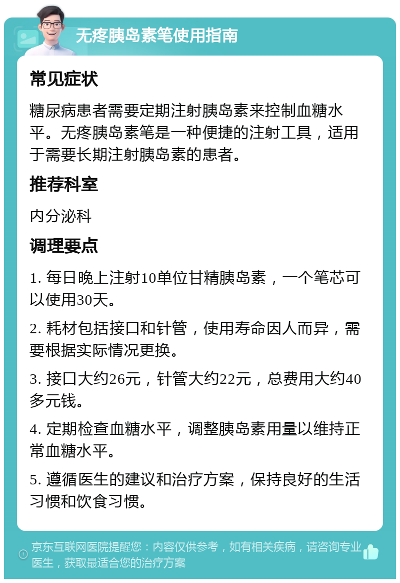 无疼胰岛素笔使用指南 常见症状 糖尿病患者需要定期注射胰岛素来控制血糖水平。无疼胰岛素笔是一种便捷的注射工具，适用于需要长期注射胰岛素的患者。 推荐科室 内分泌科 调理要点 1. 每日晚上注射10单位甘精胰岛素，一个笔芯可以使用30天。 2. 耗材包括接口和针管，使用寿命因人而异，需要根据实际情况更换。 3. 接口大约26元，针管大约22元，总费用大约40多元钱。 4. 定期检查血糖水平，调整胰岛素用量以维持正常血糖水平。 5. 遵循医生的建议和治疗方案，保持良好的生活习惯和饮食习惯。