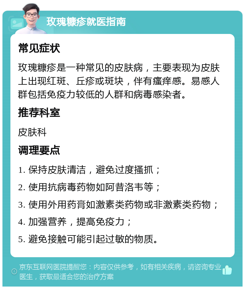 玫瑰糠疹就医指南 常见症状 玫瑰糠疹是一种常见的皮肤病，主要表现为皮肤上出现红斑、丘疹或斑块，伴有瘙痒感。易感人群包括免疫力较低的人群和病毒感染者。 推荐科室 皮肤科 调理要点 1. 保持皮肤清洁，避免过度搔抓； 2. 使用抗病毒药物如阿昔洛韦等； 3. 使用外用药膏如激素类药物或非激素类药物； 4. 加强营养，提高免疫力； 5. 避免接触可能引起过敏的物质。