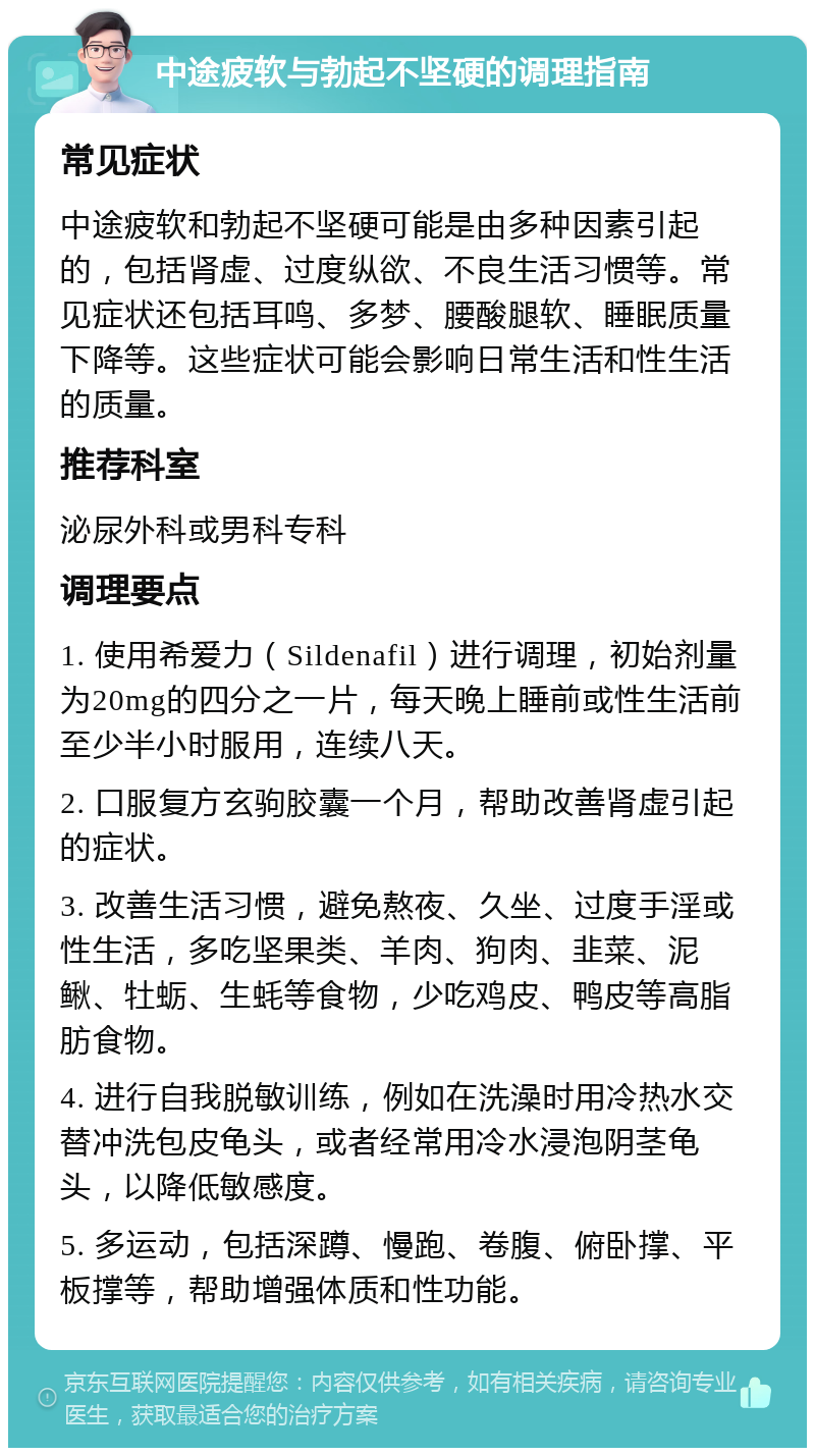 中途疲软与勃起不坚硬的调理指南 常见症状 中途疲软和勃起不坚硬可能是由多种因素引起的，包括肾虚、过度纵欲、不良生活习惯等。常见症状还包括耳鸣、多梦、腰酸腿软、睡眠质量下降等。这些症状可能会影响日常生活和性生活的质量。 推荐科室 泌尿外科或男科专科 调理要点 1. 使用希爱力（Sildenafil）进行调理，初始剂量为20mg的四分之一片，每天晚上睡前或性生活前至少半小时服用，连续八天。 2. 口服复方玄驹胶囊一个月，帮助改善肾虚引起的症状。 3. 改善生活习惯，避免熬夜、久坐、过度手淫或性生活，多吃坚果类、羊肉、狗肉、韭菜、泥鳅、牡蛎、生蚝等食物，少吃鸡皮、鸭皮等高脂肪食物。 4. 进行自我脱敏训练，例如在洗澡时用冷热水交替冲洗包皮龟头，或者经常用冷水浸泡阴茎龟头，以降低敏感度。 5. 多运动，包括深蹲、慢跑、卷腹、俯卧撑、平板撑等，帮助增强体质和性功能。