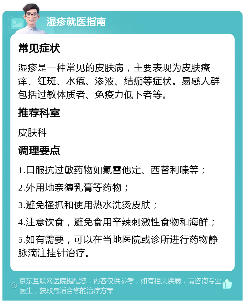 湿疹就医指南 常见症状 湿疹是一种常见的皮肤病，主要表现为皮肤瘙痒、红斑、水疱、渗液、结痂等症状。易感人群包括过敏体质者、免疫力低下者等。 推荐科室 皮肤科 调理要点 1.口服抗过敏药物如氯雷他定、西替利嗪等； 2.外用地奈德乳膏等药物； 3.避免搔抓和使用热水洗烫皮肤； 4.注意饮食，避免食用辛辣刺激性食物和海鲜； 5.如有需要，可以在当地医院或诊所进行药物静脉滴注挂针治疗。