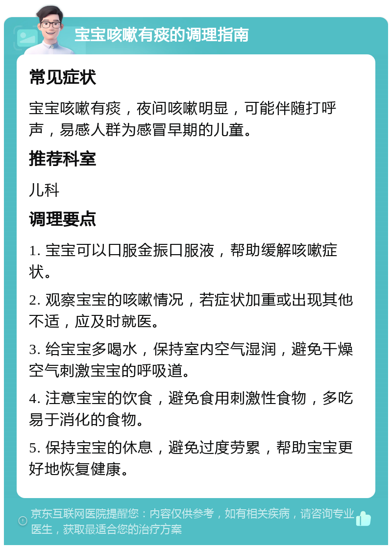 宝宝咳嗽有痰的调理指南 常见症状 宝宝咳嗽有痰，夜间咳嗽明显，可能伴随打呼声，易感人群为感冒早期的儿童。 推荐科室 儿科 调理要点 1. 宝宝可以口服金振口服液，帮助缓解咳嗽症状。 2. 观察宝宝的咳嗽情况，若症状加重或出现其他不适，应及时就医。 3. 给宝宝多喝水，保持室内空气湿润，避免干燥空气刺激宝宝的呼吸道。 4. 注意宝宝的饮食，避免食用刺激性食物，多吃易于消化的食物。 5. 保持宝宝的休息，避免过度劳累，帮助宝宝更好地恢复健康。