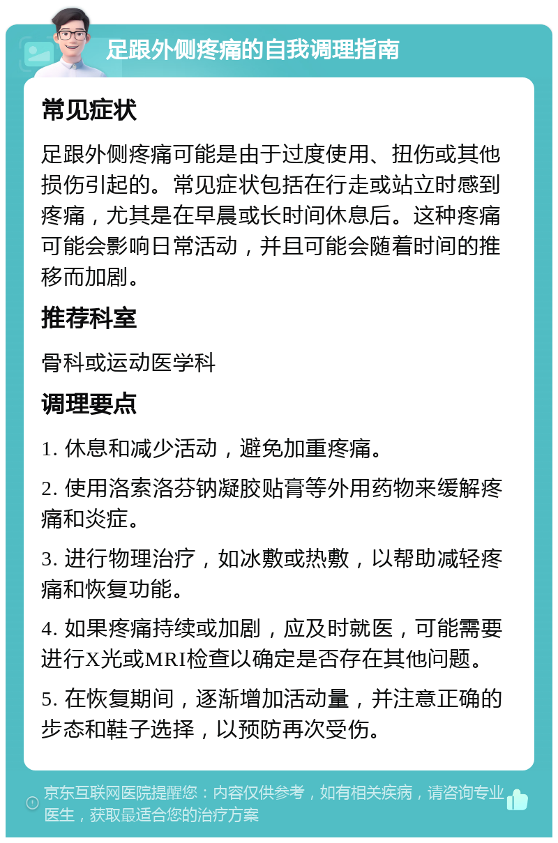 足跟外侧疼痛的自我调理指南 常见症状 足跟外侧疼痛可能是由于过度使用、扭伤或其他损伤引起的。常见症状包括在行走或站立时感到疼痛，尤其是在早晨或长时间休息后。这种疼痛可能会影响日常活动，并且可能会随着时间的推移而加剧。 推荐科室 骨科或运动医学科 调理要点 1. 休息和减少活动，避免加重疼痛。 2. 使用洛索洛芬钠凝胶贴膏等外用药物来缓解疼痛和炎症。 3. 进行物理治疗，如冰敷或热敷，以帮助减轻疼痛和恢复功能。 4. 如果疼痛持续或加剧，应及时就医，可能需要进行X光或MRI检查以确定是否存在其他问题。 5. 在恢复期间，逐渐增加活动量，并注意正确的步态和鞋子选择，以预防再次受伤。