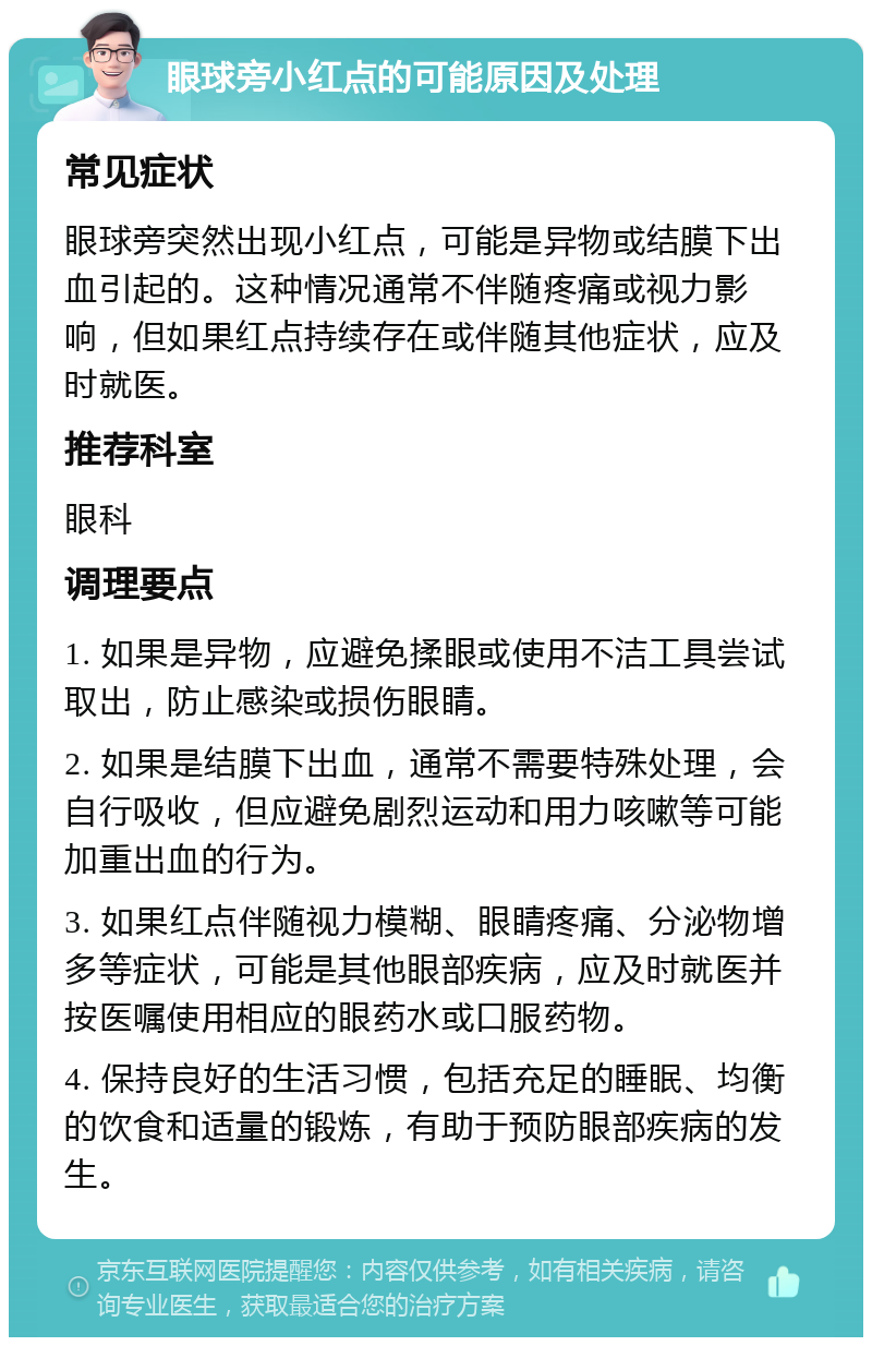 眼球旁小红点的可能原因及处理 常见症状 眼球旁突然出现小红点，可能是异物或结膜下出血引起的。这种情况通常不伴随疼痛或视力影响，但如果红点持续存在或伴随其他症状，应及时就医。 推荐科室 眼科 调理要点 1. 如果是异物，应避免揉眼或使用不洁工具尝试取出，防止感染或损伤眼睛。 2. 如果是结膜下出血，通常不需要特殊处理，会自行吸收，但应避免剧烈运动和用力咳嗽等可能加重出血的行为。 3. 如果红点伴随视力模糊、眼睛疼痛、分泌物增多等症状，可能是其他眼部疾病，应及时就医并按医嘱使用相应的眼药水或口服药物。 4. 保持良好的生活习惯，包括充足的睡眠、均衡的饮食和适量的锻炼，有助于预防眼部疾病的发生。