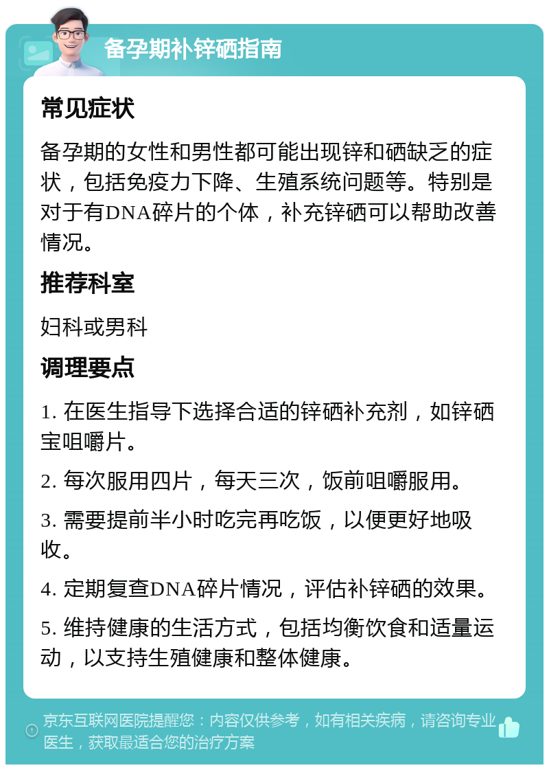 备孕期补锌硒指南 常见症状 备孕期的女性和男性都可能出现锌和硒缺乏的症状，包括免疫力下降、生殖系统问题等。特别是对于有DNA碎片的个体，补充锌硒可以帮助改善情况。 推荐科室 妇科或男科 调理要点 1. 在医生指导下选择合适的锌硒补充剂，如锌硒宝咀嚼片。 2. 每次服用四片，每天三次，饭前咀嚼服用。 3. 需要提前半小时吃完再吃饭，以便更好地吸收。 4. 定期复查DNA碎片情况，评估补锌硒的效果。 5. 维持健康的生活方式，包括均衡饮食和适量运动，以支持生殖健康和整体健康。