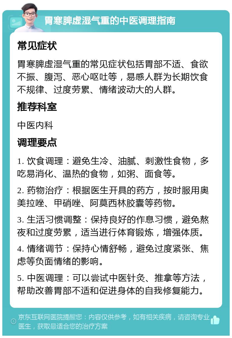 胃寒脾虚湿气重的中医调理指南 常见症状 胃寒脾虚湿气重的常见症状包括胃部不适、食欲不振、腹泻、恶心呕吐等，易感人群为长期饮食不规律、过度劳累、情绪波动大的人群。 推荐科室 中医内科 调理要点 1. 饮食调理：避免生冷、油腻、刺激性食物，多吃易消化、温热的食物，如粥、面食等。 2. 药物治疗：根据医生开具的药方，按时服用奥美拉唑、甲硝唑、阿莫西林胶囊等药物。 3. 生活习惯调整：保持良好的作息习惯，避免熬夜和过度劳累，适当进行体育锻炼，增强体质。 4. 情绪调节：保持心情舒畅，避免过度紧张、焦虑等负面情绪的影响。 5. 中医调理：可以尝试中医针灸、推拿等方法，帮助改善胃部不适和促进身体的自我修复能力。