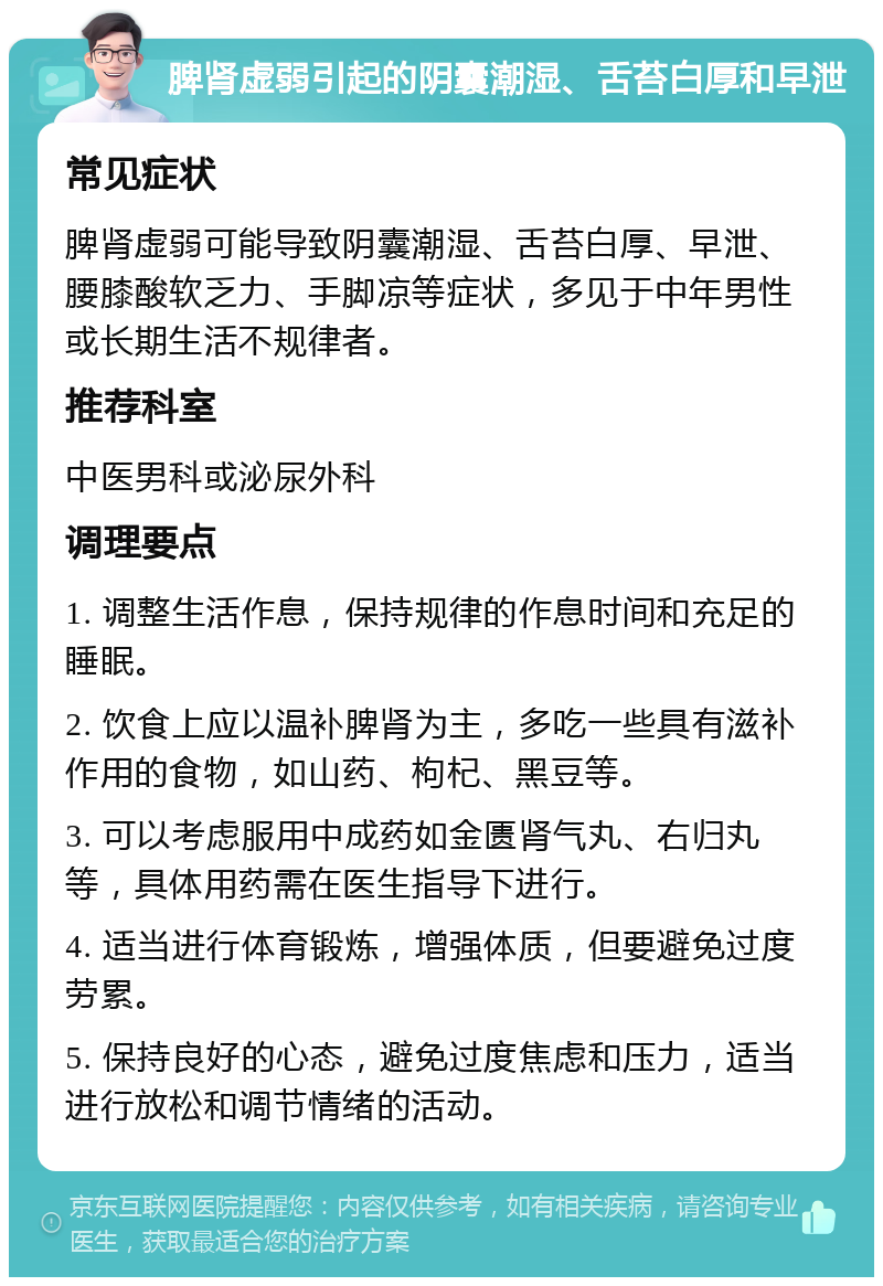 脾肾虚弱引起的阴囊潮湿、舌苔白厚和早泄 常见症状 脾肾虚弱可能导致阴囊潮湿、舌苔白厚、早泄、腰膝酸软乏力、手脚凉等症状，多见于中年男性或长期生活不规律者。 推荐科室 中医男科或泌尿外科 调理要点 1. 调整生活作息，保持规律的作息时间和充足的睡眠。 2. 饮食上应以温补脾肾为主，多吃一些具有滋补作用的食物，如山药、枸杞、黑豆等。 3. 可以考虑服用中成药如金匮肾气丸、右归丸等，具体用药需在医生指导下进行。 4. 适当进行体育锻炼，增强体质，但要避免过度劳累。 5. 保持良好的心态，避免过度焦虑和压力，适当进行放松和调节情绪的活动。