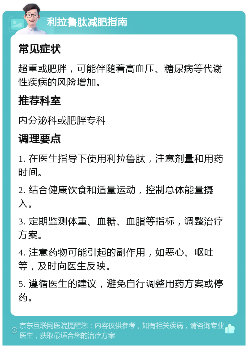 利拉鲁肽减肥指南 常见症状 超重或肥胖，可能伴随着高血压、糖尿病等代谢性疾病的风险增加。 推荐科室 内分泌科或肥胖专科 调理要点 1. 在医生指导下使用利拉鲁肽，注意剂量和用药时间。 2. 结合健康饮食和适量运动，控制总体能量摄入。 3. 定期监测体重、血糖、血脂等指标，调整治疗方案。 4. 注意药物可能引起的副作用，如恶心、呕吐等，及时向医生反映。 5. 遵循医生的建议，避免自行调整用药方案或停药。