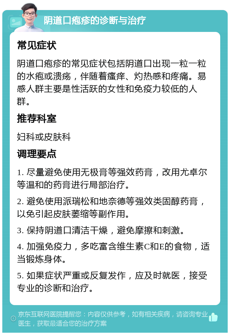 阴道口疱疹的诊断与治疗 常见症状 阴道口疱疹的常见症状包括阴道口出现一粒一粒的水疱或溃疡，伴随着瘙痒、灼热感和疼痛。易感人群主要是性活跃的女性和免疫力较低的人群。 推荐科室 妇科或皮肤科 调理要点 1. 尽量避免使用无极膏等强效药膏，改用尤卓尔等温和的药膏进行局部治疗。 2. 避免使用派瑞松和地奈德等强效类固醇药膏，以免引起皮肤萎缩等副作用。 3. 保持阴道口清洁干燥，避免摩擦和刺激。 4. 加强免疫力，多吃富含维生素C和E的食物，适当锻炼身体。 5. 如果症状严重或反复发作，应及时就医，接受专业的诊断和治疗。