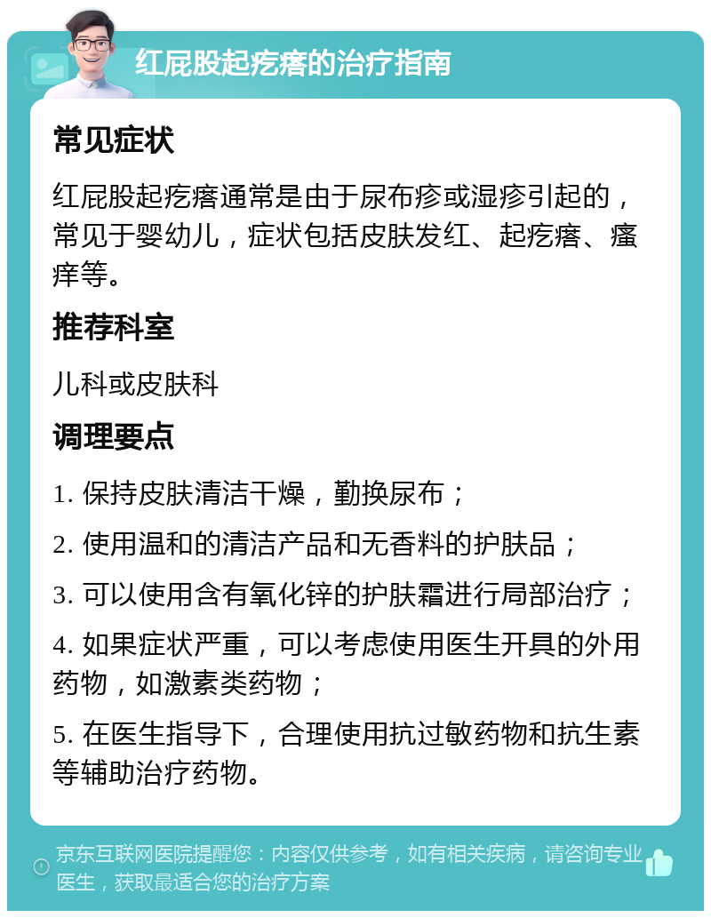 红屁股起疙瘩的治疗指南 常见症状 红屁股起疙瘩通常是由于尿布疹或湿疹引起的，常见于婴幼儿，症状包括皮肤发红、起疙瘩、瘙痒等。 推荐科室 儿科或皮肤科 调理要点 1. 保持皮肤清洁干燥，勤换尿布； 2. 使用温和的清洁产品和无香料的护肤品； 3. 可以使用含有氧化锌的护肤霜进行局部治疗； 4. 如果症状严重，可以考虑使用医生开具的外用药物，如激素类药物； 5. 在医生指导下，合理使用抗过敏药物和抗生素等辅助治疗药物。