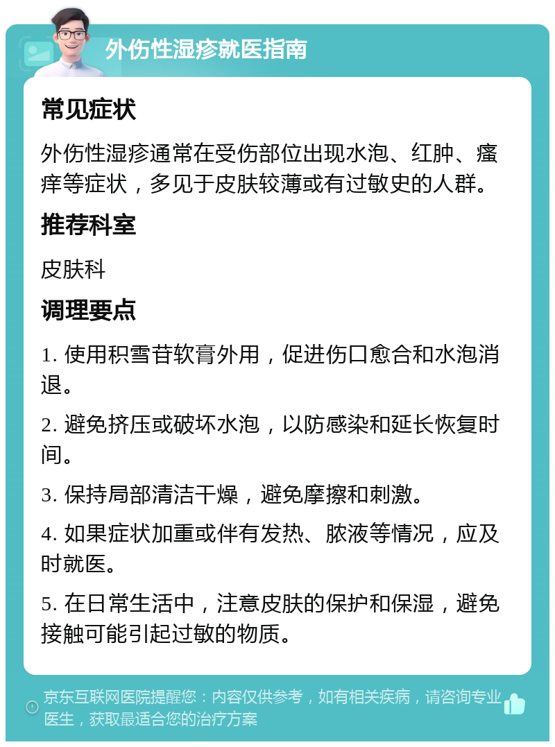 外伤性湿疹就医指南 常见症状 外伤性湿疹通常在受伤部位出现水泡、红肿、瘙痒等症状，多见于皮肤较薄或有过敏史的人群。 推荐科室 皮肤科 调理要点 1. 使用积雪苷软膏外用，促进伤口愈合和水泡消退。 2. 避免挤压或破坏水泡，以防感染和延长恢复时间。 3. 保持局部清洁干燥，避免摩擦和刺激。 4. 如果症状加重或伴有发热、脓液等情况，应及时就医。 5. 在日常生活中，注意皮肤的保护和保湿，避免接触可能引起过敏的物质。