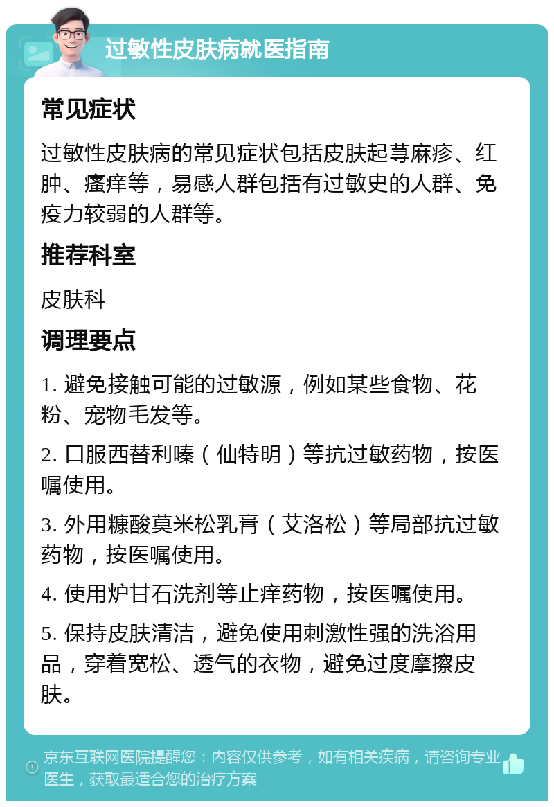 过敏性皮肤病就医指南 常见症状 过敏性皮肤病的常见症状包括皮肤起荨麻疹、红肿、瘙痒等，易感人群包括有过敏史的人群、免疫力较弱的人群等。 推荐科室 皮肤科 调理要点 1. 避免接触可能的过敏源，例如某些食物、花粉、宠物毛发等。 2. 口服西替利嗪（仙特明）等抗过敏药物，按医嘱使用。 3. 外用糠酸莫米松乳膏（艾洛松）等局部抗过敏药物，按医嘱使用。 4. 使用炉甘石洗剂等止痒药物，按医嘱使用。 5. 保持皮肤清洁，避免使用刺激性强的洗浴用品，穿着宽松、透气的衣物，避免过度摩擦皮肤。