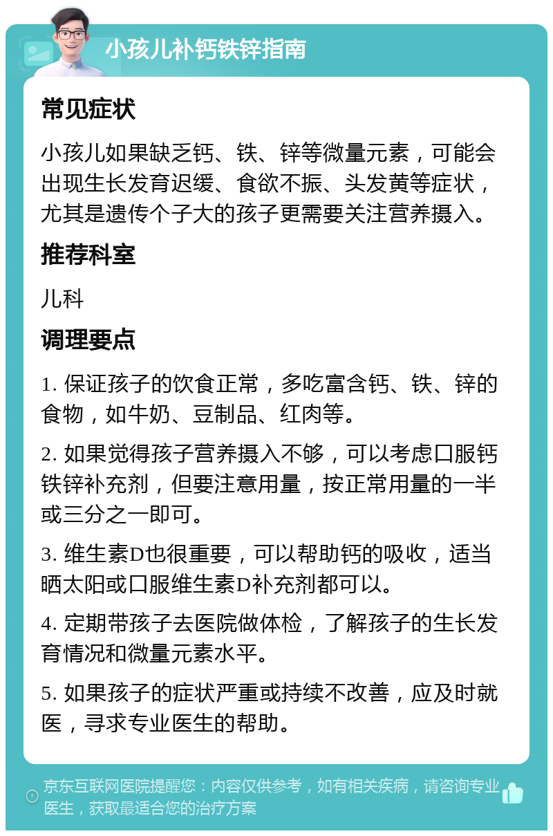 小孩儿补钙铁锌指南 常见症状 小孩儿如果缺乏钙、铁、锌等微量元素，可能会出现生长发育迟缓、食欲不振、头发黄等症状，尤其是遗传个子大的孩子更需要关注营养摄入。 推荐科室 儿科 调理要点 1. 保证孩子的饮食正常，多吃富含钙、铁、锌的食物，如牛奶、豆制品、红肉等。 2. 如果觉得孩子营养摄入不够，可以考虑口服钙铁锌补充剂，但要注意用量，按正常用量的一半或三分之一即可。 3. 维生素D也很重要，可以帮助钙的吸收，适当晒太阳或口服维生素D补充剂都可以。 4. 定期带孩子去医院做体检，了解孩子的生长发育情况和微量元素水平。 5. 如果孩子的症状严重或持续不改善，应及时就医，寻求专业医生的帮助。