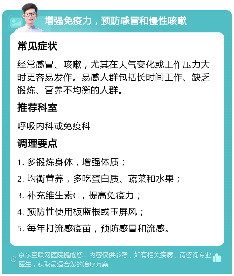 增强免疫力，预防感冒和慢性咳嗽 常见症状 经常感冒、咳嗽，尤其在天气变化或工作压力大时更容易发作。易感人群包括长时间工作、缺乏锻炼、营养不均衡的人群。 推荐科室 呼吸内科或免疫科 调理要点 1. 多锻炼身体，增强体质； 2. 均衡营养，多吃蛋白质、蔬菜和水果； 3. 补充维生素C，提高免疫力； 4. 预防性使用板蓝根或玉屏风； 5. 每年打流感疫苗，预防感冒和流感。