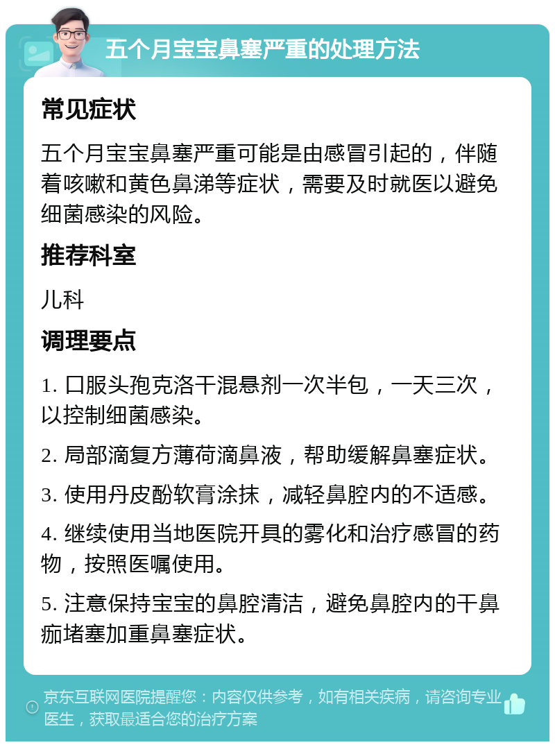 五个月宝宝鼻塞严重的处理方法 常见症状 五个月宝宝鼻塞严重可能是由感冒引起的，伴随着咳嗽和黄色鼻涕等症状，需要及时就医以避免细菌感染的风险。 推荐科室 儿科 调理要点 1. 口服头孢克洛干混悬剂一次半包，一天三次，以控制细菌感染。 2. 局部滴复方薄荷滴鼻液，帮助缓解鼻塞症状。 3. 使用丹皮酚软膏涂抹，减轻鼻腔内的不适感。 4. 继续使用当地医院开具的雾化和治疗感冒的药物，按照医嘱使用。 5. 注意保持宝宝的鼻腔清洁，避免鼻腔内的干鼻痂堵塞加重鼻塞症状。