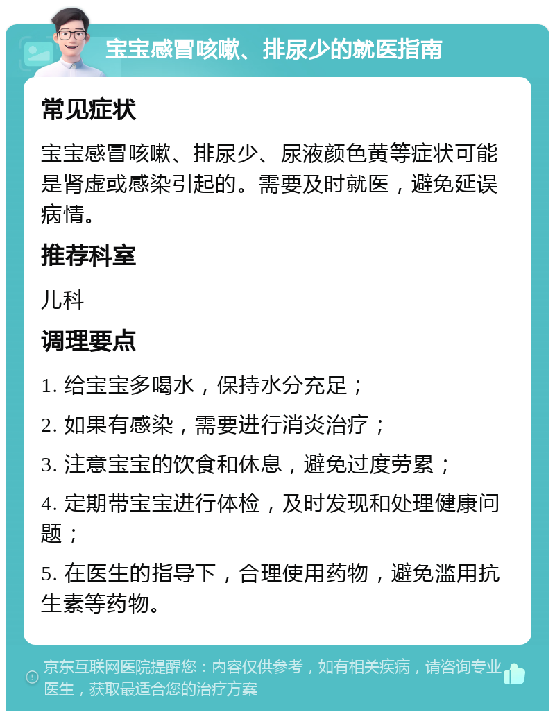 宝宝感冒咳嗽、排尿少的就医指南 常见症状 宝宝感冒咳嗽、排尿少、尿液颜色黄等症状可能是肾虚或感染引起的。需要及时就医，避免延误病情。 推荐科室 儿科 调理要点 1. 给宝宝多喝水，保持水分充足； 2. 如果有感染，需要进行消炎治疗； 3. 注意宝宝的饮食和休息，避免过度劳累； 4. 定期带宝宝进行体检，及时发现和处理健康问题； 5. 在医生的指导下，合理使用药物，避免滥用抗生素等药物。